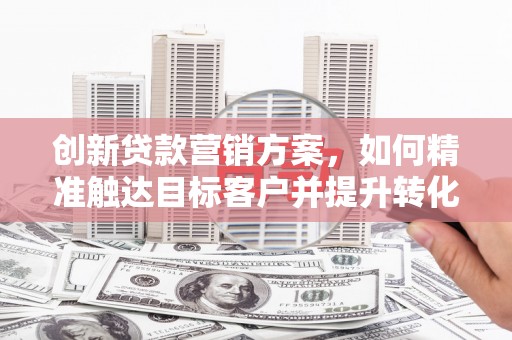 新会创新贷款营销方案，如何精准触达目标客户并提升转化率