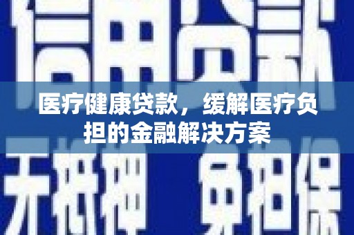 新会医疗健康贷款，缓解医疗负担的金融解决方案
