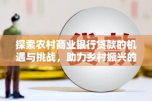 新会探索农村商业银行贷款的机遇与挑战，助力乡村振兴的金融引擎
